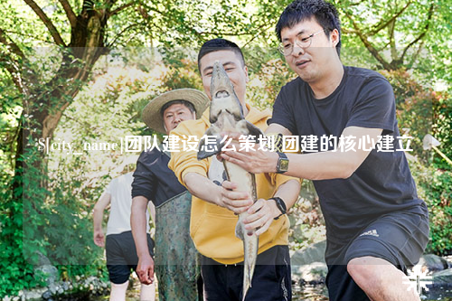 宁德团队建设怎么策划 团建的核心建立